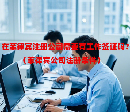 在菲律宾注册公司需要有工作签证吗?(菲律宾公司注册条件) 在菲律宾注册公司需要有工作签证吗?(菲律宾公司注册条件)