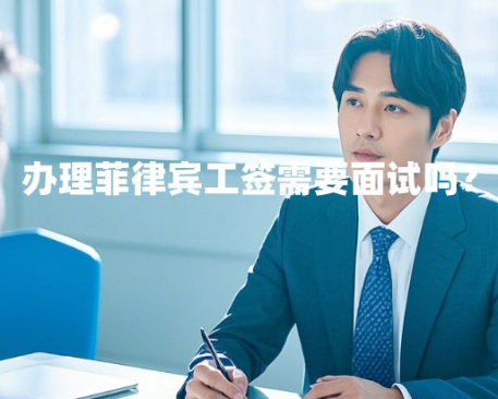 办理菲律宾工签需要面试吗？（面试内容和技巧）