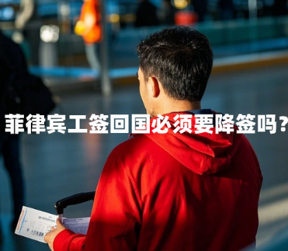 菲律宾工签回国必须要降签吗?(工签回国手续) 菲律宾工签回国必须要降签吗?(工签回国手续)